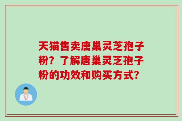 天猫售卖唐巢灵芝孢子粉？了解唐巢灵芝孢子粉的功效和购买方式？