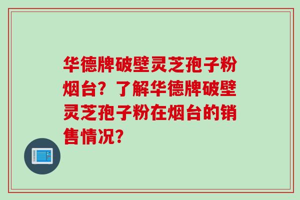 华德牌破壁灵芝孢子粉烟台？了解华德牌破壁灵芝孢子粉在烟台的销售情况？
