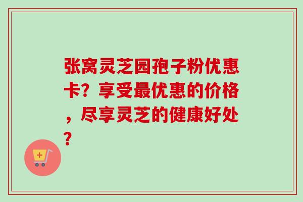 张窝灵芝园孢子粉优惠卡？享受最优惠的价格，尽享灵芝的健康好处？