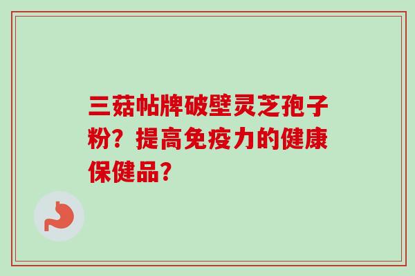 三菇帖牌破壁灵芝孢子粉？提高免疫力的健康保健品？
