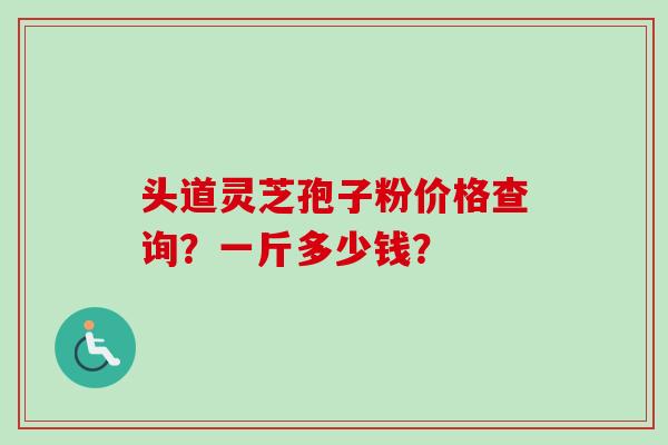 头道灵芝孢子粉价格查询？一斤多少钱？
