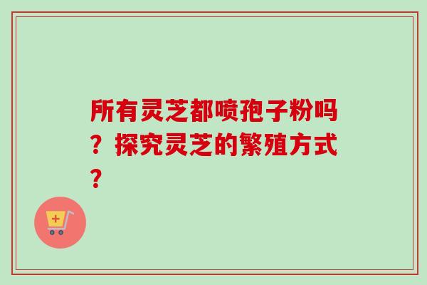 所有灵芝都喷孢子粉吗？探究灵芝的繁殖方式？