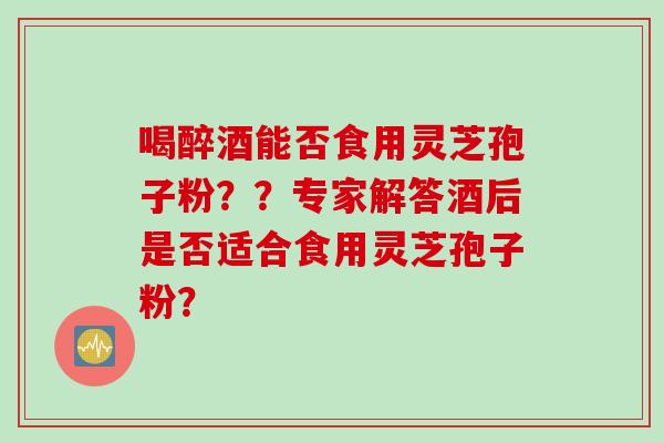 喝醉酒能否食用灵芝孢子粉？？专家解答酒后是否适合食用灵芝孢子粉？