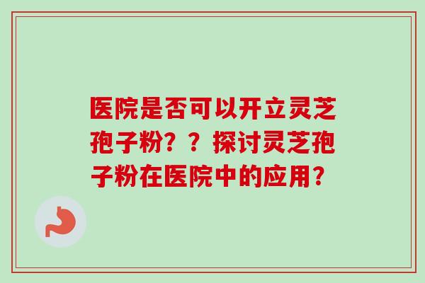 医院是否可以开立灵芝孢子粉？？探讨灵芝孢子粉在医院中的应用？