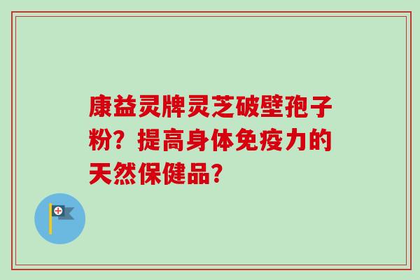 康益灵牌灵芝破壁孢子粉？提高身体免疫力的天然保健品？