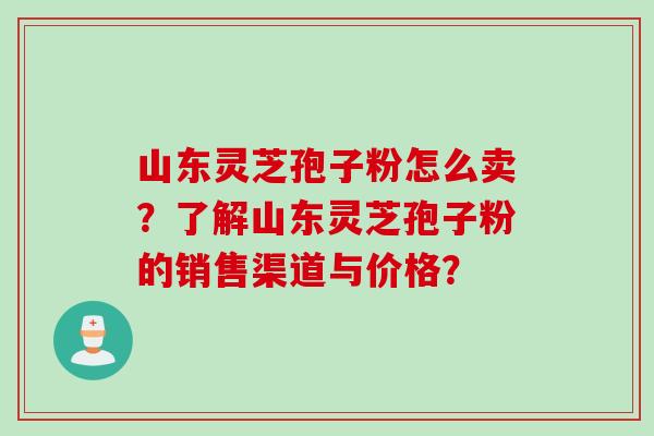 山东灵芝孢子粉怎么卖？了解山东灵芝孢子粉的销售渠道与价格？