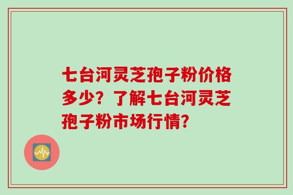 七台河灵芝孢子粉价格多少？了解七台河灵芝孢子粉市场行情？