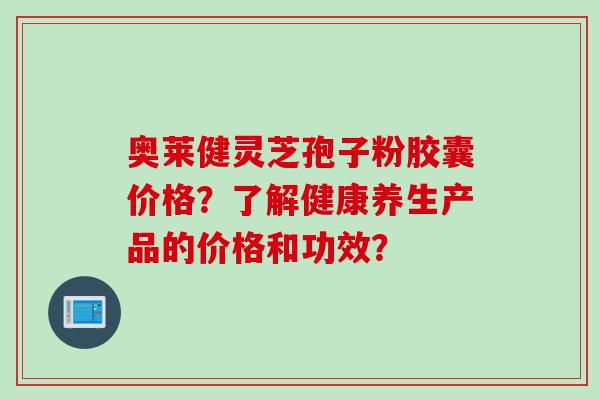奥莱健灵芝孢子粉胶囊价格？了解健康养生产品的价格和功效？