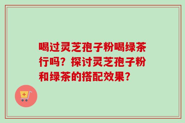 喝过灵芝孢子粉喝绿茶行吗？探讨灵芝孢子粉和绿茶的搭配效果？