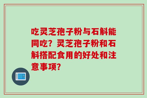 吃灵芝孢子粉与石斛能同吃？灵芝孢子粉和石斛搭配食用的好处和注意事项？