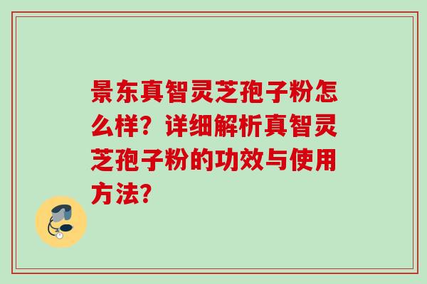 景东真智灵芝孢子粉怎么样？详细解析真智灵芝孢子粉的功效与使用方法？
