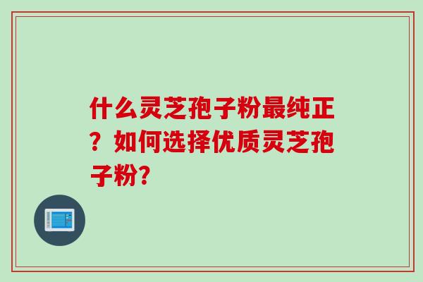 什么灵芝孢子粉最纯正？如何选择优质灵芝孢子粉？