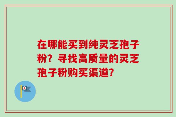 在哪能买到纯灵芝孢子粉？寻找高质量的灵芝孢子粉购买渠道？