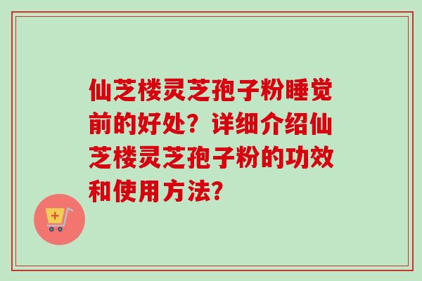 仙芝楼灵芝孢子粉睡觉前的好处？详细介绍仙芝楼灵芝孢子粉的功效和使用方法？