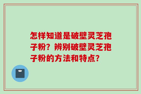 怎样知道是破壁灵芝孢子粉？辨别破壁灵芝孢子粉的方法和特点？