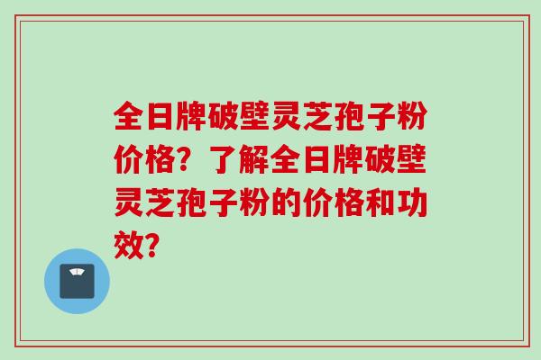 全日牌破壁灵芝孢子粉价格？了解全日牌破壁灵芝孢子粉的价格和功效？