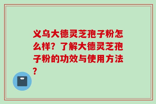 义乌大德灵芝孢子粉怎么样？了解大德灵芝孢子粉的功效与使用方法？