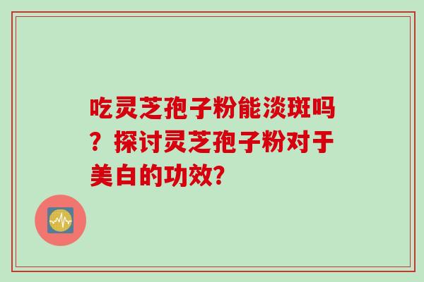 吃灵芝孢子粉能淡斑吗？探讨灵芝孢子粉对于美白的功效？