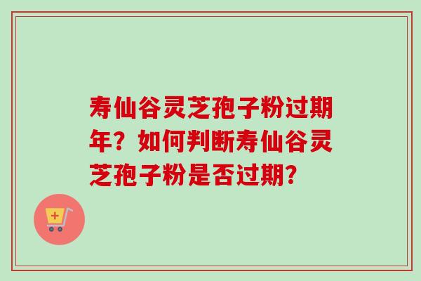 寿仙谷灵芝孢子粉过期年？如何判断寿仙谷灵芝孢子粉是否过期？