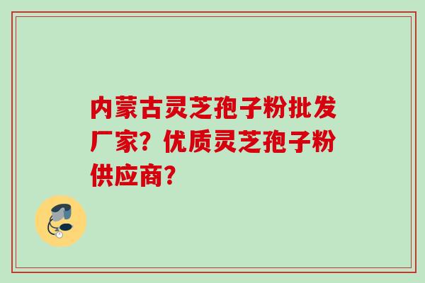 内蒙古灵芝孢子粉批发厂家？优质灵芝孢子粉供应商？