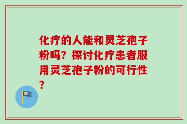 的人能和灵芝孢子粉吗?探讨患者服用灵芝孢子粉的可行性? 的人能和灵芝孢子粉吗?探讨患者服用灵芝孢子粉的可行性?