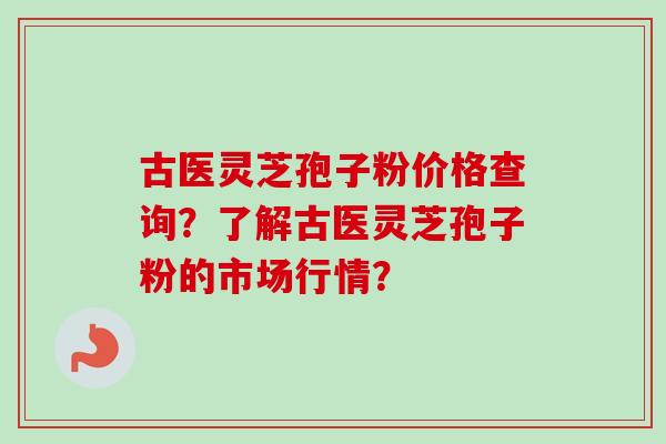 古医灵芝孢子粉价格查询？了解古医灵芝孢子粉的市场行情？