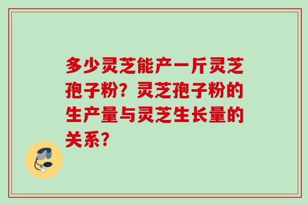 多少灵芝能产一斤灵芝孢子粉？灵芝孢子粉的生产量与灵芝生长量的关系？