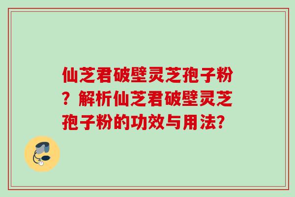 仙芝君破壁灵芝孢子粉？解析仙芝君破壁灵芝孢子粉的功效与用法？