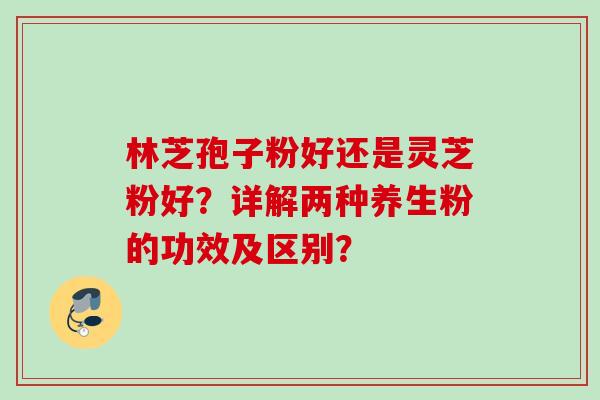 林芝孢子粉好还是灵芝粉好？详解两种养生粉的功效及区别？