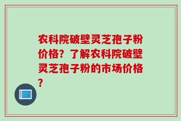 农科院破壁灵芝孢子粉价格？了解农科院破壁灵芝孢子粉的市场价格？