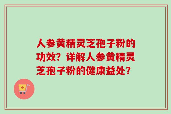 人参黄精灵芝孢子粉的功效？详解人参黄精灵芝孢子粉的健康益处？