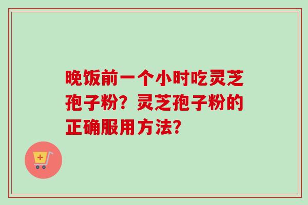 晚饭前一个小时吃灵芝孢子粉？灵芝孢子粉的正确服用方法？
