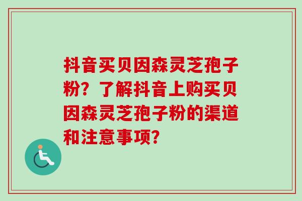 抖音买贝因森灵芝孢子粉？了解抖音上购买贝因森灵芝孢子粉的渠道和注意事项？
