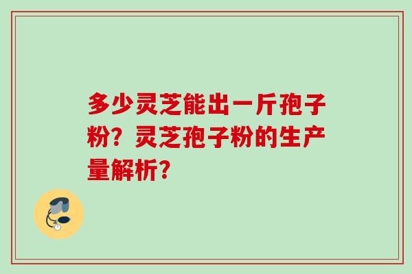 多少灵芝能出一斤孢子粉?灵芝孢子粉的生产量解析? 多少灵芝能出一斤孢子粉?灵芝孢子粉的生产量解析?