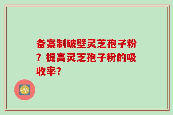 备案制破壁灵芝孢子粉？提高灵芝孢子粉的吸收率？