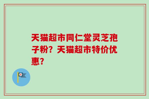 天猫超市同仁堂灵芝孢子粉？天猫超市特价优惠？