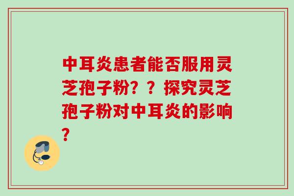 中耳炎患者能否服用灵芝孢子粉？？探究灵芝孢子粉对中耳炎的影响？