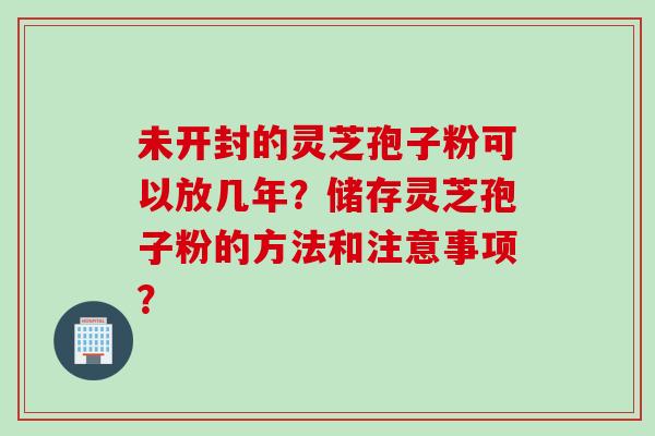 未开封的灵芝孢子粉可以放几年？储存灵芝孢子粉的方法和注意事项？