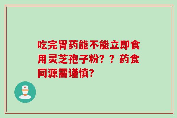 吃完胃药能不能立即食用灵芝孢子粉？？药食同源需谨慎？