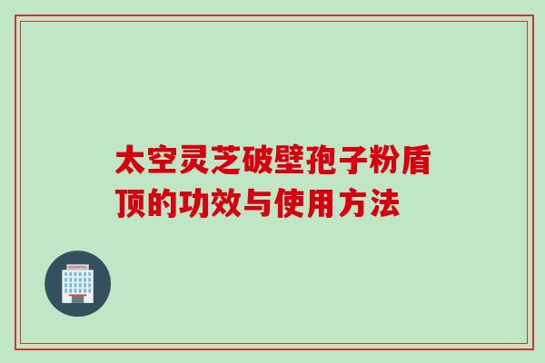 太空灵芝破壁孢子粉盾顶的功效与使用方法