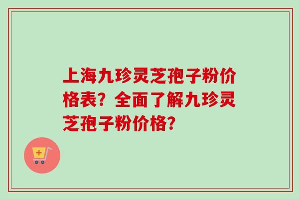 上海九珍灵芝孢子粉价格表？全面了解九珍灵芝孢子粉价格？