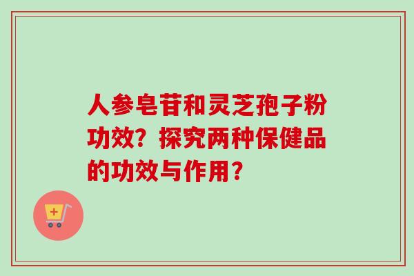 人参皂苷和灵芝孢子粉功效？探究两种保健品的功效与作用？