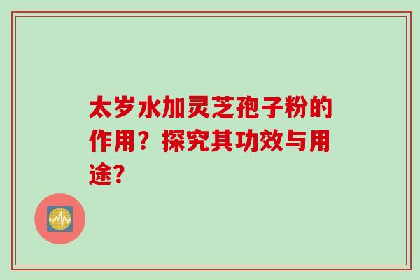 太岁水加灵芝孢子粉的作用？探究其功效与用途？
