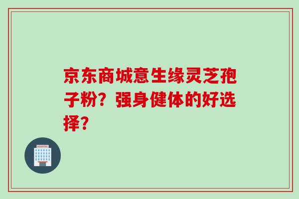 京东商城意生缘灵芝孢子粉？强身健体的好选择？