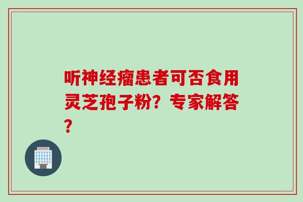 听神经瘤患者可否食用灵芝孢子粉？专家解答？