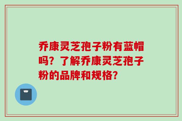 乔康灵芝孢子粉有蓝帽吗？了解乔康灵芝孢子粉的品牌和规格？
