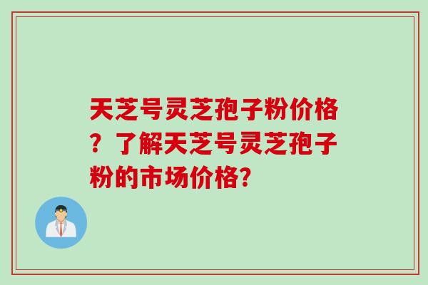 天芝号灵芝孢子粉价格？了解天芝号灵芝孢子粉的市场价格？