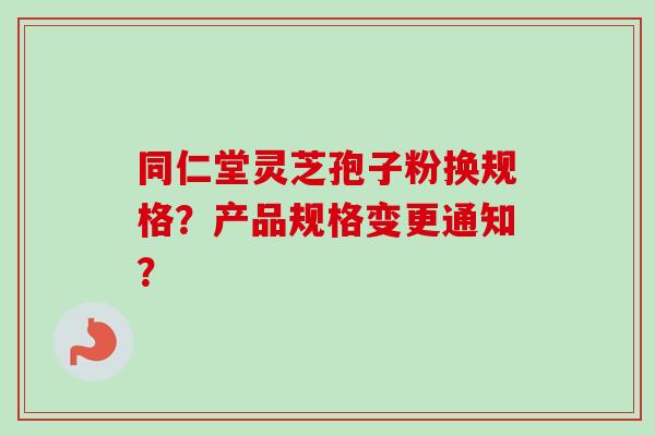 同仁堂灵芝孢子粉换规格？产品规格变更通知？