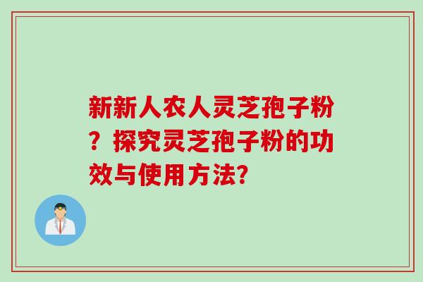 新新人农人灵芝孢子粉?探究灵芝孢子粉的功效与使用方法? 新新人农人灵芝孢子粉?探究灵芝孢子粉的功效与使用方法?