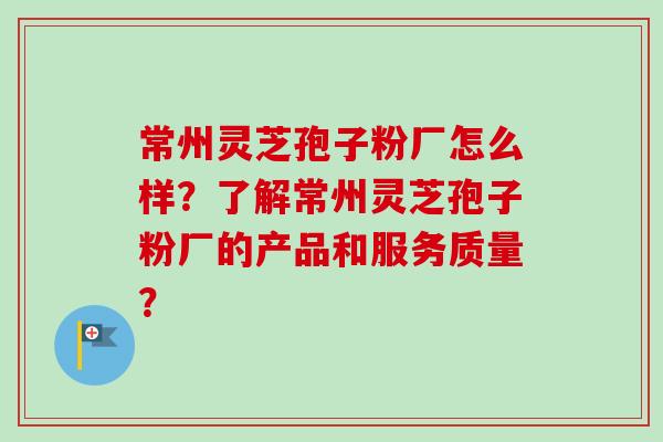 常州灵芝孢子粉厂怎么样？了解常州灵芝孢子粉厂的产品和服务质量？
